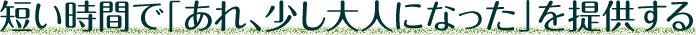 短い時間で「あれ、少し大人になった」を提供する